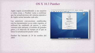 OS X 10.3 Panther
Apple seguía acostumbrando a sus usuarios
a varias cosas, y Panther venía a confirmar
que las actualizaciones del sistema operativo
de Apple serían lanzadas cada año.
Las anteriores convenciones establecidas
con los lanzamientos ya no están vigentes, el
software ha cambiado de precio, y como
veremos más adelante, el nombre de grandes
gatos y el intervalo de tiempo en el que se
lanza la actualización puede variar.
Panther fue lanzado el 24 de octubre del
2003.
 