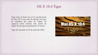 OS X 10.4 Tiger
Tiger tiene el honor de ser la actualización
de Mac OS X que más ha durado sin tener
un remplazo por parte de Apple. Su
vigencia como sistema más actual de
Apple fue de aproximadamente 30 meses.
Tiger fue lanzado el 29 de abril del 2005.
 