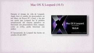 Mac OS X Leopard (10.5)
Durante el tiempo de vida de Leopard,
Apple hizo el cambio de procesadores en
sus Macs, de Power PC a Intel, y fue por
esa razón que Leopard fue la primera
actualización del sistema operativo en
funcionar con procesadores Intel, aunque,
como es ovbio, podía funcionar con
ambos.
El lanzamiento de Leopard fue hecho en
octubre 26 del 2007.
 