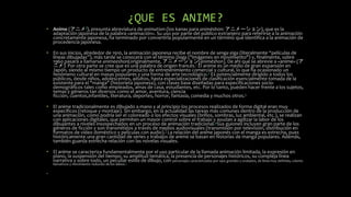 ¿QUE ES ANIME?
• Anime (アニメ?), presunta abreviatura de animation (los kanas para animēshon: アニメーション), que es la
adaptación japonesa de la palabra «animación». Su uso por parte del público extranjero para referirse a la animación
concretamente japonesa, ha terminado por convertirla popularmente en un término que identifica a la animación de
procedencia japonesa.
• En sus inicios, alrededor de 1910, la animación japonesa recibe el nombre de senga eiga (literalmente “películas de
líneas dibujadas”), más tarde se conocerá con el término Doga ("imágenes en movimiento") y, finalmente, sobre
1960 pasará a llamarse animeeshon(originalmente, アニメーション[animēshon]. De ahí que se abrevie a «anime» (ア
ニメ). Por otra parte se cree que es una palabra de origen francés.1 El anime es un medio de gran expansión en
Japón, siendo al mismo tiempo un producto de entretenimiento comercial y cultural, lo que ha ocasionado un
fenómeno cultural en masas populares y una forma de arte tecnológico.2 Es potencialmente dirigido a todos los
públicos, desde niños, adolescentes, adultos, hasta especializaciones de clasificación esencialmente tomada de la
existente para el "manga" (historieta japonesa), con clases base diseñadas para especificaciones socio-
demográficos tales como empleados, amas de casa, estudiantes, etc. Por lo tanto, pueden hacer frente a los sujetos,
temas y géneros tan diversos como el amor, aventura, ciencia
ficción, cuentos,infantiles, literatura, deportes, horror, fantasía, comedia y muchos otros.3
• El anime tradicionalmente es dibujado a mano y al principio los procesos realizados de forma digital eran muy
específicos (retoque y montaje). Sin embargo, en la actualidad las tareas más comunes dentro de la producción de
una animación, como podría ser el coloreado o los efectos visuales (brillos, sombras, luz ambiental, etc.), se realizan
con aplicaciones digitales, que permiten un mayor control sobre el trabajo y ayudan a agilizar la labor de los
dibujantes a niveles insospechados en un proceso de animación tradicional.4Sus guiones incluyen gran parte de los
géneros de ficción y son transmitidos a través de medios audiovisuales (transmisión por televisión, distribución en
formatos de vídeo doméstico y películas con audio).] La relación del anime japonés con el manga es estrecha, pues
históricamente una gran cantidad de series y trabajos de anime se basan en historias de manga populares. Además,
también guarda estrecha relación con las novelas visuales.
• El anime se caracteriza fundamentalmente por el uso particular de la llamada animación limitada, la expresión en
plano, la suspensión del tiempo, su amplitud temática, la presencia de personajes históricos, su compleja línea
narrativa y sobre todo, un peculiar estilo de dibujo, con personajes caracterizados por ojos grandes y ovalados, de línea muy definida, colores
llamativos y movimiento reducido de los labios.5
•
 