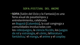 SOFA:FESTIVAL DEL ANIME
•SOFA (Salón del Ocio y la Fantasía) es una
feria anual de pasatiempos y
entretenimiento, celebrada
en Bogotá (Colombia), la cual congrega a
comunidades involucradas con
los videojuegos, la ciencia ficción, los juegos
de rol y estrategia, el cómic, laliteratura
fantástica,1 el manga, el anime y el cosplay.
 