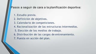 Pasos a seguir de cara a la planificación deportiva:
1. Estudio previo.
2. Definición de objetivos.
3. Calendario de competiciones.
4. Racionalización de las estructuras intermedias.
5. Elección de los medios de trabajo.
6. Distribución de las cargas de entrenamiento.
7. Puesta en acción del plan.
 