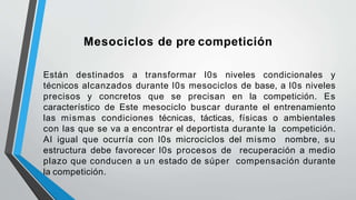 Mesociclos de pre competición
Están destinados a transformar l0s niveles condicionales y
técnicos alcanzados durante l0s mesociclos de base, a l0s niveles
precisos y concretos que se precisan en la competición. Es
característico de Este mesociclo buscar durante el entrenamiento
las mismas condiciones técnicas, tácticas, físicas o ambientales
con las que se va a encontrar el deportista durante la competición.
Al igual que ocurría con l0s microciclos del mismo nombre, su
estructura debe favorecer l0s procesos de recuperación a medio
plazo que conducen a un estado de súper compensación durante
la competición.
 