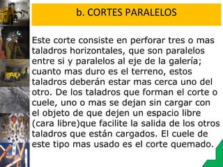 b. CORTES PARALELOS
Este corte consiste en perforar tres o mas
taladros horizontales, que son paralelos
entre si y paralelos al eje de la galería;
cuanto mas duro es el terreno, estos
taladros deberán estar mas cerca uno del
otro. De los taladros que forman el corte o
cuele, uno o mas se dejan sin cargar con
el objeto de que dejen un espacio libre
(cara libre)que facilite la salida de los otros
taladros que están cargados. El cuele de
este tipo mas usado es el corte quemado.
 