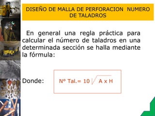 DISEÑO DE MALLA DE PERFORACION NUMERO
DE TALADROS
En general una regla práctica para
calcular el número de taladros en una
determinada sección se halla mediante
la fórmula:
Donde:
A = Ancho del túnel (m)
H = Altura del túnel (m)
N° Tal.= 10 A x H
 