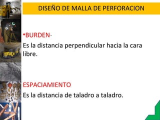 DISEÑO DE MALLA DE PERFORACION
•BURDEN-
Es la distancia perpendicular hacia la cara
libre.
ESPACIAMIENTO
Es la distancia de taladro a taladro.
 