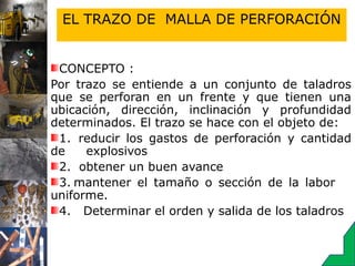 EL TRAZO DE MALLA DE PERFORACIÓN
CONCEPTO :
Por trazo se entiende a un conjunto de taladros
que se perforan en un frente y que tienen una
ubicación, dirección, inclinación y profundidad
determinados. El trazo se hace con el objeto de:
1.   reducir los gastos de perforación y cantidad
de explosivos
2.   obtener un buen avance
3. mantener el tamaño o sección de la labor
uniforme.
4. Determinar el orden y salida de los taladros
 