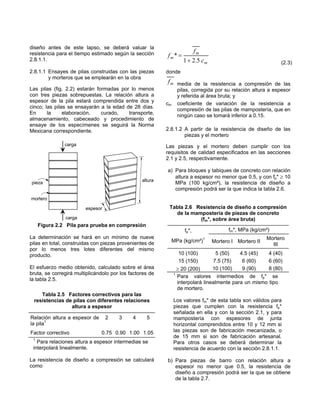 diseño antes de este lapso, se deberá valuar la
                                                                           fm
resistencia para el tiempo estimado según la sección      fm* =
2.8.1.1.                                                           1 + 2.5 c m                                (2.3)
2.8.1.1 Ensayes de pilas construidas con las piezas       donde
        y morteros que se emplearán en la obra
                                                          f m media de la resistencia a compresión de las
Las pilas (fig. 2.2) estarán formadas por lo menos               pilas, corregida por su relación altura a espesor
con tres piezas sobrepuestas. La relación altura a               y referida al área bruta; y
espesor de la pila estará comprendida entre dos y
                                                          cm     coeficiente de variación de la resistencia a
cinco; las pilas se ensayarán a la edad de 28 días.
                                                                 compresión de las pilas de mampostería, que en
En      la     elaboración,    curado,   transporte,             ningún caso se tomará inferior a 0.15.
almacenamiento, cabeceado y procedimiento de
ensaye de los especímenes se seguirá la Norma
Mexicana correspondiente.                                 2.8.1.2 A partir de la resistencia de diseño de las
                                                                  piezas y el mortero
               carga                                      Las piezas y el mortero deben cumplir con los
                                                          requisitos de calidad especificados en las secciones
                                                          2.1 y 2.5, respectivamente.

                                                          a) Para bloques y tabiques de concreto con relación
                                                             altura a espesor no menor que 0.5, y con fp* ≥ 10
                                                 altura
pieza                                                        MPa (100 kg/cm²), la resistencia de diseño a
                                                             compresión podrá ser la que indica la tabla 2.6.
mortero

                        espesor                            Tabla 2.6 Resistencia de diseño a compresión
                                                             de la mampostería de piezas de concreto
               carga                                                  (fm*, sobre área bruta)
     Figura 2.2 Pila para prueba en compresión
                                                                    fp*,               fm*, MPa (kg/cm²)
La determinación se hará en un mínimo de nueve                                                          Mortero
pilas en total, construidas con piezas provenientes de         MPa (kg/cm²)1     Mortero I Mortero II
                                                                                                          III
por lo menos tres lotes diferentes del mismo
producto.                                                        10 (100)          5 (50)   4.5 (45)   4 (40)
                                                                 15 (150)        7.5 (75)    6 (60)    6 (60)
El esfuerzo medio obtenido, calculado sobre el área              ≥ 20 (200)      10 (100)    9 (90)    8 (80)
bruta, se corregirá multiplicándolo por los factores de        1
                                                                 Para valores intermedios de fp* se
la tabla 2.5.
                                                                 interpolará linealmente para un mismo tipo
                                                                 de mortero.
    Tabla 2.5 Factores correctivos para las
 resistencias de pilas con diferentes relaciones               Los valores fm* de esta tabla son válidos para
                altura a espesor                               piezas que cumplen con la resistencia fp*
                                                               señalada en ella y con la sección 2.1, y para
Relación altura a espesor de      2    3     4     5           mampostería con espesores de junta
la pila1                                                       horizontal comprendidos entre 10 y 12 mm si
Factor correctivo              0.75 0.90 1.00 1.05             las piezas son de fabricación mecanizada, o
                                                               de 15 mm si son de fabricación artesanal.
 1
   Para relaciones altura a espesor intermedias se             Para otros casos se deberá determinar la
 interpolará linealmente.                                      resistencia de acuerdo con la sección 2.8.1.1.

La resistencia de diseño a compresión se calculará        b) Para piezas de barro con relación altura a
como                                                         espesor no menor que 0.5, la resistencia de
                                                             diseño a compresión podrá ser la que se obtiene
                                                             de la tabla 2.7.
 