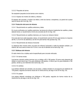 3.3.3.2 Paquetes de barras

Se aceptarán paquetes de dos barras como máximo.

3.3.3.3 Espesor de mortero de relleno y refuerzo

El espesor del concreto o mortero de relleno, entre las barras o empalmes y la pared de la pieza
será al menos de 6 mm (fig. 3.8).

3.3.4 Protección del acero de refuerzo

3.3.4.1 Recubrimiento en castillos exteriores y dalas

En muros confinados con castillos exteriores, las barras de refuerzo longitudinal de castillos y dalas
deberán tener un recubrimiento mínimo de concreto de 20 mm (fig. 3.8).

3.3.4.2 Recubrimiento en castillos interiores y en muros con refuerzo interior

Si la cara del muro está expuesta a tierra, el recubrimiento será de 35 mm para barras no mayores
del No. 5 (15.9 mm de diámetro) o de 50 mm para barras más gruesas (fig. 3.8).

3.3.4.3 Recubrimiento de refuerzo horizontal

La distancia libre mínima entre una barra de refuerzo horizontal o malla de alambre soldado y el
exterior del muro será la menor de 10 mm o una vez el diámetro de la barra (fig. 3.8).

3.3.5 Dobleces del refuerzo

El radio interior de un doblez será el especificado para concreto reforzado.

3.3.5.1 En barras rectas

Las barras a tensión podrán terminar con un doblez a 90 ó 180 grados. El tramo recto después del
doblez no será menor que 12 db para dobleces a 90 grados, ni menor que 4 db para dobleces a 180
grados, donde db es el diámetro de la barra (fig. 3.9).

3.3.5.2 En estribos

Los estribos deberán ser cerrados, de una pieza, y deben rematar en una esquina con dobleces de
135 grados, seguidos de tramos rectos de no menos de 6 db de largo ni de 35 mm (fig. 3.9).

3.3.5.3 En grapas

Las grapas deberán rematarse con dobleces a 180 grados, seguidos de tramos rectos de no
menos de 6 db de largo ni de 35 mm (fig. 3.9).
 