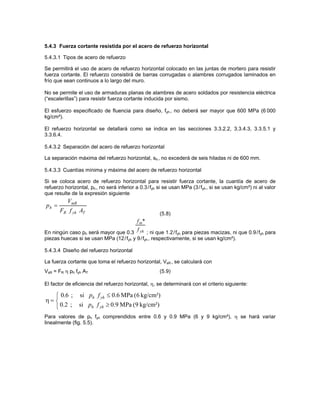 5.4.3 Fuerza cortante resistida por el acero de refuerzo horizontal

5.4.3.1 Tipos de acero de refuerzo

Se permitirá el uso de acero de refuerzo horizontal colocado en las juntas de mortero para resistir
fuerza cortante. El refuerzo consistirá de barras corrugadas o alambres corrugados laminados en
frío que sean continuos a lo largo del muro.

No se permite el uso de armaduras planas de alambres de acero soldados por resistencia eléctrica
(“escalerillas”) para resistir fuerza cortante inducida por sismo.

El esfuerzo especificado de fluencia para diseño, fyh , no deberá ser mayor que 600 MPa (6 000
kg/cm²).

El refuerzo horizontal se detallará como se indica en las secciones 3.3.2.2, 3.3.4.3, 3.3.5.1 y
3.3.6.4.

5.4.3.2 Separación del acero de refuerzo horizontal

La separación máxima del refuerzo horizontal, sh , no excederá de seis hiladas ni de 600 mm.

5.4.3.3 Cuantías mínima y máxima del acero de refuerzo horizontal

Si se coloca acero de refuerzo horizontal para resistir fuerza cortante, la cuantía de acero de
refuerzo horizontal, ph , no será inferior a 0.3 /fyh si se usan MPa (3/fyh , si se usan kg/cm²) ni al valor
que resulte de la expresión siguiente
          VmR
ph =
       FR f yh AT                                    (5.8)
                                           f m*
                                           f yh
En ningún caso ph será mayor que 0.3         ; ni que 1.2 /fyh para piezas macizas, ni que 0.9 /fyh para
piezas huecas si se usan MPa (12/fyh y 9 /fyh , respectivamente, si se usan kg/cm²).

5.4.3.4 Diseño del refuerzo horizontal

La fuerza cortante que toma el refuerzo horizontal, VsR , se calculará con
VsR = FR η ph fyh AT                                 (5.9)

El factor de eficiencia del refuerzo horizontal, η, se determinará con el criterio siguiente:

   ⎧ 0.6 ; si ph f yh ≤ 0.6 MPa (6 kg/cm²)
η= ⎨
   ⎩ 0.2 ; si ph f yh ≥ 0.9 MPa (9 kg/cm²)
Para valores de ph fyh comprendidos entre 0.6 y 0.9 MPa (6 y 9 kg/cm²), η se hará variar
linealmente (fig. 5.5).
 