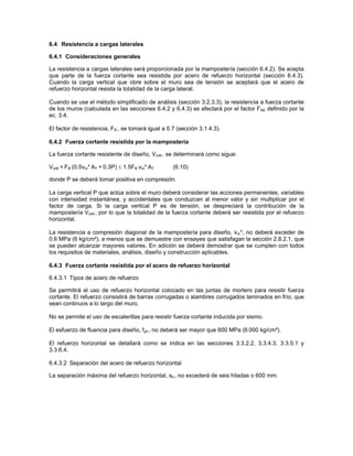 6.4 Resistencia a cargas laterales

6.4.1 Consideraciones generales

La resistencia a cargas laterales será proporcionada por la mampostería (sección 6.4.2). Se acepta
que parte de la fuerza cortante sea resistida por acero de refuerzo horizontal (sección 6.4.3).
Cuando la carga vertical que obre sobre el muro sea de tensión se aceptará que el acero de
refuerzo horizontal resista la totalidad de la carga lateral.

Cuando se use el método simplificado de análisis (sección 3.2.3.3), la resistencia a fuerza cortante
de los muros (calculada en las secciones 6.4.2 y 6.4.3) se afectará por el factor FAE definido por la
ec. 3.4.

El factor de resistencia, FR , se tomará igual a 0.7 (sección 3.1.4.3).

6.4.2 Fuerza cortante resistida por la mampostería

La fuerza cortante resistente de diseño, VmR , se determinará como sigue:

VmR = FR (0.5vm* AT + 0.3P) ≤ 1.5FR vm* AT         (6.10)

donde P se deberá tomar positiva en compresión.

La carga vertical P que actúa sobre el muro deberá considerar las acciones permanentes, variables
con intensidad instantánea, y accidentales que conduzcan al menor valor y sin multiplicar por el
factor de carga. Si la carga vertical P es de tensión, se despreciará la contribución de la
mampostería VmR ; por lo que la totalidad de la fuerza cortante deberá ser resistida por el refuerzo
horizontal.

La resistencia a compresión diagonal de la mampostería para diseño, vm*, no deberá exceder de
0.6 MPa (6 kg/cm²), a menos que se demuestre con ensayes que satisfagan la sección 2.8.2.1, que
se pueden alcanzar mayores valores. En adición se deberá demostrar que se cumplen con todos
los requisitos de materiales, análisis, diseño y construcción aplicables.

6.4.3 Fuerza cortante resistida por el acero de refuerzo horizontal

6.4.3.1 Tipos de acero de refuerzo

Se permitirá el uso de refuerzo horizontal colocado en las juntas de mortero para resistir fuerza
cortante. El refuerzo consistirá de barras corrugadas o alambres corrugados laminados en frío, que
sean continuos a lo largo del muro.

No se permite el uso de escalerillas para resistir fuerza cortante inducida por sismo.

El esfuerzo de fluencia para diseño, fyh , no deberá ser mayor que 600 MPa (6 000 kg/cm²).

El refuerzo horizontal se detallará como se indica en las secciones 3.3.2.2, 3.3.4.3, 3.3.5.1 y
3.3.6.4.

6.4.3.2 Separación del acero de refuerzo horizontal

La separación máxima del refuerzo horizontal, sh , no excederá de seis hiladas o 600 mm.
 