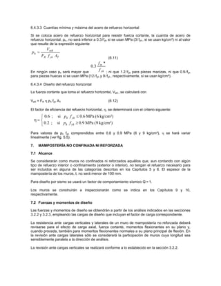 6.4.3.3 Cuantías mínima y máxima del acero de refuerzo horizontal

Si se coloca acero de refuerzo horizontal para resistir fuerza cortante, la cuantía de acero de
refuerzo horizontal, ph , no será inferior a 0.3 /fyh si se usan MPa (3/fyh , si se usan kg/cm²) ni al valor
que resulte de la expresión siguiente
           VmR
ph =
        FR f yh AT                                    (6.11)
                                               fm *
                                        0 .3
En ningún caso ph será mayor que
                                               f
                                          yh ; ni que 1.2 /f para piezas macizas, ni que 0.9 /f
                                                               yh                              yh
para piezas huecas si se usan MPa (12/fyh y 9 /fyh , respectivamente, si se usan kg/cm²).

6.4.3.4 Diseño del refuerzo horizontal

La fuerza cortante que toma el refuerzo horizontal, VsR , se calculará con

VsR = FR η ph fyh AT                                  (6.12)

El factor de eficiencia del refuerzo horizontal, η, se determinará con el criterio siguiente:
        ⎧ 0.6 ; si ph f yh ≤ 0.6 MPa (6 kg/cm²)
     η= ⎨
        ⎩ 0.2 ; si ph f yh ≥ 0.9 MPa (9 kg/cm²)
Para valores de ph fyh comprendidos entre 0.6 y 0.9 MPa (6 y 9 kg/cm²), η se hará variar
linealmente (ver fig. 5.5).

7.     MAMPOSTERÍA NO CONFINADA NI REFORZADA

7.1 Alcance

Se considerarán como muros no confinados ni reforzados aquéllos que, aun contando con algún
tipo de refuerzo interior o confinamiento (exterior o interior), no tengan el refuerzo necesario para
ser incluidos en alguna de las categorías descritas en los Capítulos 5 y 6. El espesor de la
mampostería de los muros, t, no será menor de 100 mm.

Para diseño por sismo se usará un factor de comportamiento sísmico Q = 1.

Los muros se construirán e inspeccionarán como se indica en los Capítulos 9 y 10,
respectivamente.

7.2 Fuerzas y momentos de diseño

Las fuerzas y momentos de diseño se obtendrán a partir de los análisis indicados en las secciones
3.2.2 y 3.2.3, empleando las cargas de diseño que incluyan el factor de carga correspondiente.

La resistencia ante cargas verticales y laterales de un muro de mampostería no reforzada deberá
revisarse para el efecto de carga axial, fuerza cortante, momentos flexionantes en su plano y,
cuando proceda, también para momentos flexionantes normales a su plano principal de flexión. En
la revisión ante cargas laterales sólo se considerará la participación de muros cuya longitud sea
sensiblemente paralela a la dirección de análisis.

La revisión ante cargas verticales se realizará conforme a lo establecido en la sección 3.2.2.
 