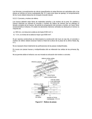 Las fórmulas y procedimientos de cálculo especificados en estas Normas son aplicables sólo si las
piezas se colocan en forma cuatrapeada (fig. 9.1); para otros tipos de aparejo, el comportamiento
de los muros deberá deducirse de ensayes a escala natural.

9.2.2.3 Concreto y mortero de relleno

Los huecos deberán estar libres de materiales extraños y de mortero de la junta. En castillos y
huecos interiores se colocará el concreto o mortero de relleno de manera que se obtenga un
llenado completo de los huecos. Se admite la compactación del concreto y mortero, sin hacer vibrar
excesivamente el refuerzo. El colado de elementos interiores verticales se efectuará en tramos no
mayores de:

a) 500 mm, si el área de la celda es de hasta 8 000 mm²; o
b) 1.5 m, si el área de la celda es mayor que 8 000 mm².

Si por razones constructivas se interrumpiera la construcción del muro en ese día, el concreto o
mortero de relleno deberá alcanzar hasta la mitad de la altura de la pieza de la última hilada (fig.
9.1).

No es necesario llenar totalmente las perforaciones de las piezas multiperforadas.

En muros con piezas huecas y multiperforadas sólo se rellenarán las celdas de las primeras (fig.
9.1).

No se permite doblar el refuerzo una vez iniciada la colocación del mortero o concreto.

                                              rellenar ambas celdas
                                                        (9.2.2.3)
                            refuerzo o ductos




                                                       pieza hueca
                                                  pieza multiperforada
                                                            nivel de colado
                                                            si se interrumpe
                                                            la construcción
                               refuerzo o ducto                     (9.2.2.3)




                                  relleno
                                  de celdas           aparejo en forma
                                                      cuatrapeada (9.2.2.2)

                                  Figura 9.1 Relleno de piezas
 