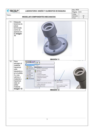 LABORATORIO: DISEÑO Y ELEMENTOS DE MAQUINA
Nro. PFR
Página 9/14
Tema :
MODELAR COMPONENTES MECANICOS
Código :
Semestre: IV
Grupo : F
9
11 Después
tenemos la
pieza
terminada
como se
aprecia en
la imagen
11
IMAGEN 11
12 Para
escoger el
material
hacemos
click
izquierdo a
en el sólido
3 y nos
vamos a
material y
hacemos
click en
editar
material
Imagen 12
IMAGEN 12
 