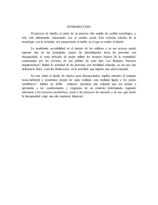INTRODUCCION
El proceso de diseño, es parte de un proceso más amplio de cambio tecnológico, y
éste está íntimamente relacionado con el cambio social. Esta estrecha relación de la
tecnología con la sociedad, nos proporciona el medio en el que se realiza el diseño.
La insuficiente accesibilidad en el interior de los edificios y en sus accesos puede
suponer una de las principales causas de discriminación hacia las personas con
discapacidad, al verse privadas de poder utilizar los recursos básicos de la comunidad,
comenzando por los servicios de uso público de todo tipo. Las llamadas “barreras
arquitectónicas” limitan la actividad de las personas con movilidad reducida, ya sea por una
deficiencia física o por las limitaciones en la actividad que impone una edad avanzada.
En esta visión el diseño de objetos para discapacitados, implica entender el conjunto
tecno-industrial y económico propio de cada realidad, esta realidad ligada a los países
“periféricos”; implica un doble esfuerzo: encontrar una solución que sea propia y
apropiada a las condicionantes y exigencias de un contexto determinado, logrando
adecuarse a los procesos productivos, como a los procesos de mercado y de uso, que desde
la discapacidad exige una alta respuesta funcional.
 