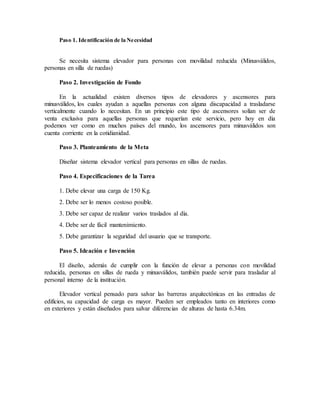 Paso 1. Identificación de la Necesidad
Se necesita sistema elevador para personas con movilidad reducida (Minusválidos,
personas en silla de ruedas)
Paso 2. Investigación de Fondo
En la actualidad existen diversos tipos de elevadores y ascensores para
minusválidos, los cuales ayudan a aquellas personas con alguna discapacidad a trasladarse
verticalmente cuando lo necesitan. En un principio este tipo de ascensores solían ser de
venta exclusiva para aquellas personas que requerían este servicio, pero hoy en día
podemos ver como en muchos países del mundo, los ascensores para minusválidos son
cuenta corriente en la cotidianidad.
Paso 3. Planteamiento de la Meta
Diseñar sistema elevador vertical para personas en sillas de ruedas.
Paso 4. Especificaciones de la Tarea
1. Debe elevar una carga de 150 Kg.
2. Debe ser lo menos costoso posible.
3. Debe ser capaz de realizar varios traslados al día.
4. Debe ser de fácil mantenimiento.
5. Debe garantizar la seguridad del usuario que se transporte.
Paso 5. Ideación e Invención
El diseño, además de cumplir con la función de elevar a personas con movilidad
reducida, personas en sillas de rueda y minusválidos, también puede servir para trasladar al
personal interno de la institución.
Elevador vertical pensado para salvar las barreras arquitectónicas en las entradas de
edificios, su capacidad de carga es mayor. Pueden ser empleados tanto en interiores como
en exteriores y están diseñados para salvar diferencias de alturas de hasta 6.34m.
 