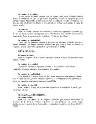 En cuanto a la seguridad:
En este sistema se puede observar que en algunos casos estos elevadores poseen
botón de emergencia en caso de problemas inesperados, en caso de apagones de luz el
elevador seguirá funcionando, cuentan con sensores de seguridad y si algo se interpone a la
hora de bajar el elevador se detiene, si estos elevadores no han tocado el piso la puerta de
acceso no abre.
La vida Útil:
Según “MAPFRE” empresa de desarrollo de actividades aseguradoras, determina que
la vida útil de un elevador vertical puede ser de 20 y 30 años, para aumentar su duración es
fundamental hacer un mantenimiento obligatorio y revisiones periódicas.
En cuanto a la confiabilidad:
Permite que las personas mayores y personas con movilidad reducida accedan a
niveles superiores sin ninguna dificultad, soportan una gran carga y tiene un sistema de
seguridad estable y tiene una capacidad de soportar cargas de 270 kg
SALVA ESCALERA:
En cuanto al Costo:
Según la compañía “ACCESIBILIS” (Valencia-España) el precio se encuentran entre
2000€ y 6000€.
En cuanto a la seguridad:
Cuentan con sensores de seguridad sensibles al tacto, funcionan con baterías
adicionales al sistema eléctrico, poseen cinturón de seguridad.
En cuanto a la confiabilidad:
Es un asiento, el cual va instalado con dos carriles de sujeción, que la elevan hasta lo
más alto de la escalera, pero en este caso, la persona va sentada en la misma, además que
tiene una capacidad para soportar cargas de hasta 170 kg
En cuanto a la vida Útil:
Según “REYSA” la vida útil de estas sillas depende de la duración de la batería, que
va desde 3 a 5 años.
ORUGAS SALVA ESCALERAS:
En cuanto al costo:
Según “ORTOJOSOBEL S.L.U” empresa constituida por titulados universitarios en
Ciencias de la Salud y Técnicos Superiores en Orto-protésica, con amplio bagaje
profesional en el campo de la discapacidad y ortopedia, los precios van desde 2000€ y
5900€
 