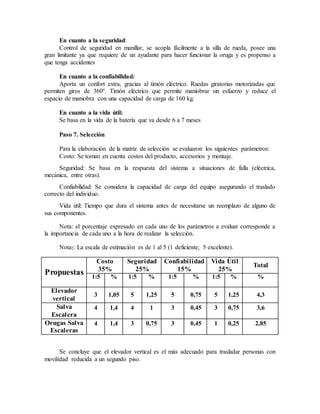 En cuanto a la seguridad:
Control de seguridad en manillar, se acopla fácilmente a la silla de rueda, posee una
gran limitante ya que requiere de un ayudante para hacer funcionar la oruga y es propenso a
que tenga accidentes
En cuanto a la confiabilidad:
Aporta un confort extra, gracias al timón eléctrico. Ruedas giratorias motorizadas que
permiten giros de 360º. Timón eléctrico que permite maniobrar sin esfuerzo y reduce el
espacio de maniobra con una capacidad de carga de 160 kg.
En cuanto a la vida útil:
Se basa en la vida de la batería que va desde 6 a 7 meses
Paso 7. Selección
Para la elaboración de la matriz de selección se evaluaron los siguientes parámetros:
Costo: Se toman en cuenta costos del producto, accesorios y montaje.
Seguridad: Se basa en la respuesta del sistema a situaciones de falla (eléctrica,
mecánica, entre otras).
Confiabilidad: Se considera la capacidad de carga del equipo asegurando el traslado
correcto del individuo.
Vida útil: Tiempo que dura el sistema antes de necesitarse un reemplazo de alguno de
sus componentes.
Nota: el porcentaje expresado en cada uno de los parámetros a evaluar corresponde a
la importancia de cada uno a la hora de realizar la selección.
Nota2: La escala de estimación es de 1 al 5 (1 deficiente; 5 excelente).
Propuestas
Costo
35%
Seguridad
25%
Confiabilidad
15%
Vida Útil
25%
Total
1:5 % 1:5 % 1:5 % 1:5 % %
Elevador
vertical
3 1,05 5 1,25 5 0,75 5 1,25 4,3
Salva
Escalera
4 1,4 4 1 3 0,45 3 0,75 3,6
Orugas Salva
Escaleras
4 1,4 3 0,75 3 0,45 1 0,25 2,85
Se concluye que el elevador vertical es el más adecuado para trasladar personas con
movilidad reducida a un segundo piso.
 
