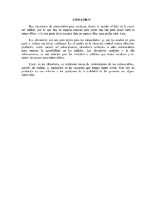 CONLUSION
Hay elevadores de minusválidos para escaleras, donde se instalan al lado de la pared
del edificio, por lo que hay un espacio especial para poner una silla para poder subir al
minusválido, y la otra parte de la escalera deja un espacio libre para poder subir a pie.
Los elevadores son una gran ayuda para los minusválidos, ya que les ayudan en gran
parte a realizar sus tareas cotidianas. En el mundo de la elevación vertical existen diferentes
productos, como pueden ser salvaescaleras, elevadores verticales, o sillas salvaescaleras
para mejorar la accesibilidad en los edificios. Los elevadores verticales o la silla
salvaescaleras, es una solución para las viviendas o edificios que tienen escaleras y no
tienen un acceso para minusválidos.
Como en los elevadores, se realizarían tareas de mantenimiento de los salvaescaleras,
además de realizar su reparación en las ocasiones que tengan alguna avería. Este tipo de
productos es una solución a los problemas de accesibilidad de las personas con alguna
minusvalía.
 