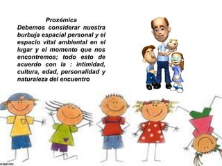 Proxémica
Debemos considerar nuestra
burbuja espacial personal y el
espacio vital ambiental en el
lugar y el momento que nos
encontremos; todo esto de
acuerdo con la : intimidad,
cultura, edad, personalidad y
naturaleza del encuentro