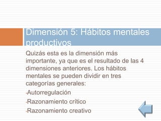 Quizás esta es la dimensión más
importante, ya que es el resultado de las 4
dimensiones anteriores. Los hábitos
mentales se pueden dividir en tres
categorías generales:
•Autorregulación
•Razonamiento crítico
•Razonamiento creativo
Dimensión 5: Hábitos mentales
productivos
 