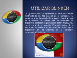 La siguiente pantalla representa el inicio de Blinken,
mostrando la interfaz general de la aplicación. La
mayor parte de la pantalla lo ocupa el dispositivo, con
los 4 botones de colores, con los controles del
dispositivo (contador de puntuación, botón INICIO, etc.)
en el centro de la pantalla. El estado actual de la
aplicación se muestra en el trozo de papel bajo el
dispositivo. En las esquinas de la aplicación
encontramos 3 botones:
 