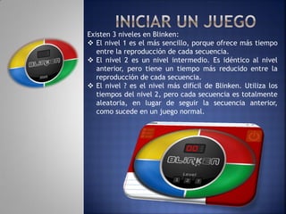 Existen 3 niveles en Blinken:
 El nivel 1 es el más sencillo, porque ofrece más tiempo
   entre la reproducción de cada secuencia.
 El nivel 2 es un nivel intermedio. Es idéntico al nivel
   anterior, pero tiene un tiempo más reducido entre la
   reproducción de cada secuencia.
 El nivel ? es el nivel más difícil de Blinken. Utiliza los
   tiempos del nivel 2, pero cada secuencia es totalmente
   aleatoria, en lugar de seguir la secuencia anterior,
   como sucede en un juego normal.
 