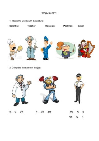 WORKSHEET 1
1, Match the words with the picture:
Scientist

Teacher

Musician

Postman

Baker

2, Complete the name of the job:

D___C___OR

P___UM___ER

PO___IC___E
OF___IC___R

 