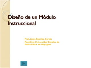 Diseño  de un Módulo Instruccional Prof. Jes ús Sánchez Cortés Pontificia Universidad Católica de Puerto Rico  en Mayaguez  