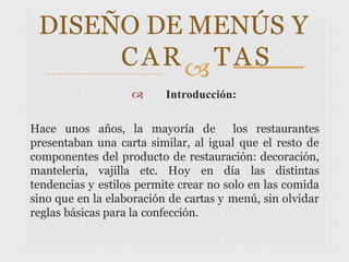  Introducción:
Hace unos años, la mayoría de los restaurantes
presentaban una carta similar, al igual que el resto de
componentes del producto de restauración: decoración,
mantelería, vajilla etc. Hoy en día las distintas
tendencias y estilos permite crear no solo en las comida
sino que en la elaboración de cartas y menú, sin olvidar
reglas básicas para la confección.
DISEÑO DE MENÚS Y
CARTAS
 