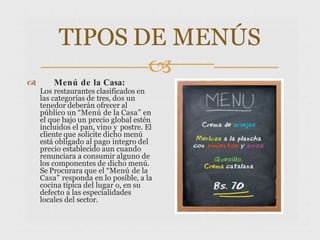 TIPOS DE MENÚS

 Menú de la Casa:
Los restaurantes clasificados en
las categorías de tres, dos un
tenedor deberán ofrecer al
público un “Menú de la Casa” en
el que bajo un precio global estén
incluidos el pan, vino y postre. El
cliente que solicite dicho menú
está obligado al pago integro del
precio establecido aun cuando
renunciara a consumir alguno de
los componentes de dicho menú.
Se Procurara que el “Menú de la
Casa” responda en lo posible, a la
cocina típica del lugar o, en su
defecto a las especialidades
locales del sector.
 