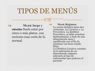 TIPOS DE MENÚS

 Menú largo y
estrecho:Suele estar por
cinco o más platos, con
raciones mas corta de lo
normal.
 Menú Régimen:
La cocina dietética tiene dos
vertientes, La Curativa y La
Preventiva. La dietética
Preventiva, se debe practicar
habitualmente, a base de una
alimentación sana y
equilibrada con el fin de
mantener un buen estado
físico.
La Dietética Curativa consiste
en la aplicación de un
determinado régimen
adécuelo al tipo de
enfermedad que padezca el
paciente
 