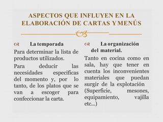 ASPECTOS QUE INFLUYEN EN LA
ELABORACIÓN DE CARTAS YMENÚS

 La temporada
Para determinar la lista de
productos utilizados.
Para deducir las
necesidades especificas
del momento y, por lo
tanto, de los platos que se
van a escoger para
confeccionar la carta.
 La organización
del material.
Tanto en cocina como en
sala, hay que tener en
cuenta los inconvenientes
materiales que puedan
surgir de la explotación
(Superficie, mesones,
vajilla
equipamiento,
etc...)
 