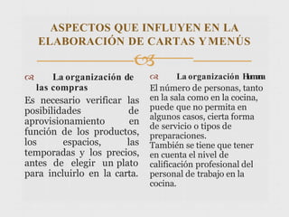 ASPECTOS QUE INFLUYEN EN LA
ELABORACIÓN DE CARTAS YMENÚS

 La organización de
las compras
Es necesario verificar las
posibilidades de
aprovisionamiento en
función de los productos,
los espacios, las
temporadas y los precios,
antes de elegir un plato
para incluirlo en la carta.
 La organización H
u
m
a
n
a
El número de personas, tanto
en la sala como en la cocina,
puede que no permita en
algunos casos, cierta forma
de servicio o tipos de
preparaciones.
También se tiene que tener
en cuenta el nivel de
calificación profesional del
personal de trabajo en la
cocina.
 