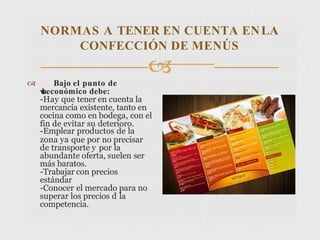 NORMAS A TENER EN CUENTA ENLA
CONFECCIÓN DE MENÚS

 Bajo el punto de
v
i
s
t
aeconómico debe:
-Hay que tener en cuenta la
mercancía existente, tanto en
cocina como en bodega, con el
fin de evitar su deterioro.
-Emplear productos de la
zona ya que por no precisar
de transporte y por la
abundante oferta, suelen ser
más baratos.
-Trabajar con precios
estándar
-Conocer el mercado para no
superar los precios d la
competencia.
 