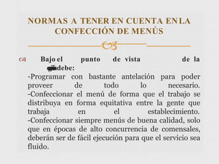  Bajo el punto de vista de la
o
r
g
a
n
i
z
a
c
i
ó
ndebe:
-Programar con bastante antelación para poder
proveer de todo lo necesario.
-Confeccionar el menú de forma que el trabajo se
distribuya en forma equitativa entre la gente que
trabaja en el establecimiento.
-Confeccionar siempre menús de buena calidad, solo
que en épocas de alto concurrencia de comensales,
deberán ser de fácil ejecución para que el servicio sea
fluido.
NORMAS A TENER EN CUENTA ENLA
CONFECCIÓN DE MENÚS

 