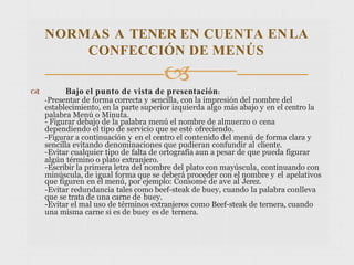  Bajo el punto de vista de presentación:
-Presentar de forma correcta y sencilla, con la impresión del nombre del
establecimiento, en la parte superior izquierda algo más abajo y en el centro la
palabra Menú o Minuta.
- Figurar debajo de la palabra menú el nombre de almuerzo o cena
dependiendo el tipo de servicio que se esté ofreciendo.
-Figurar a continuación y en el centro el contenido del menú de forma clara y
sencilla evitando denominaciones que pudieran confundir al cliente.
-Evitar cualquier tipo de falta de ortografía aun a pesar de que pueda figurar
algún término o plato extranjero.
-Escribir la primera letra del nombre del plato con mayúscula, continuando con
minúscula, de igual forma que se deberá proceder con el nombre y el apelativos
que figuren en el menú, por ejemplo: Consomé de ave al Jerez.
-Evitar redundancia tales como beef-steak de buey, cuando la palabra conlleva
que se trata de una carne de buey.
-Evitar el mal uso de términos extranjeros como Beef-steak de ternera, cuando
una misma carne si es de buey es de ternera.
NORMAS A TENER EN CUENTA ENLA
CONFECCIÓN DE MENÚS

 