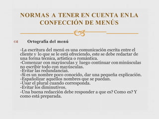  Ortografía del menú
-La escritura del menú es una comunicación escrita entre el
cliente y lo que se le está ofreciendo, este se debe redactar de
una forma técnica, artística o romántica.
-Comenzar con mayúsculas y luego continuar conminúsculas
no escribir todo con mayúsculas.
-Evitar las redundancias.
-Si es un nombre poco conocido, dar una pequeña explicación.
-Españolizar aquellos nombres que se puedan.
-Usar el plural cuando corresponda.
-Evitar los diminutivos.
-Una buena redacción debe responder a que es? Como es? Y
como está preparada.
NORMAS A TENER EN CUENTA ENLA
CONFECCIÓN DE MENÚS

 