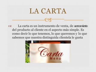  La carta es un instrumento de venta, de acercamiento
del producto al cliente en el aspecto más simple. Es
como decir lo que tenemos, lo que queremos y lo que
sabemos que nuestra distinguida clientela le gusta
LA CARTA

 