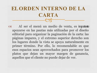 
 Al ser el menú un medio de venta, es importante
apoyarse en las pautas más utilizadas por el diseño
editorial para organizar la paginación de la carta: las
páginas impares, y el extremo superior derecho son
los lugares donde la vista se apoya naturalmente en
primer término. Por ello, lo recomendable es que
esos espacios sean aprovechados para promover los
platos que dejan un mayor margen de ganancia,
aquellos que el cliente no puede dejar de ver.
ELORDEN INTERNO DE LA
CARTA
 