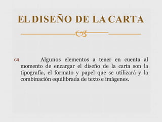  Algunos elementos a tener en cuenta al
momento de encargar el diseño de la carta son la
tipografía, el formato y papel que se utilizará y la
combinación equilibrada de texto e imágenes.
ELDISEÑO DE LA CARTA

 