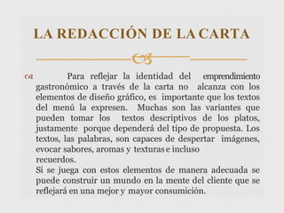  Para reflejar la identidad del emprendimiento
gastronómico a través de la carta no alcanza con los
elementos de diseño gráfico, es importante que los textos
del menú la expresen. Muchas son las variantes que
pueden tomar los textos descriptivos de los platos,
justamente porque dependerá del tipo de propuesta. Los
textos, las palabras, son capaces de despertar imágenes,
evocar sabores, aromas y texturase incluso
recuerdos.
Si se juega con estos elementos de manera adecuada se
puede construir un mundo en la mente del cliente que se
reflejará en una mejor y mayor consumición.
LA REDACCIÓN DE LA CARTA

 