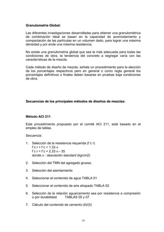 GGrraannuulloommeettrrííaa GGlloobbaall::
Las diferentes investigaciones desarrolladas para obtener una granulométrica
de combinación ideal se basan en la capacidad de acomodamiento y
compactación de las partículas en un volumen dado, para lograr una máxima
densidad y por ende una máxima resistencia.
No existe una granulometría global que sea la más adecuada para todas las
condiciones de obra, la tendencia del concreto a segregar varía con las
características de la mezcla.
Cada método de diseño de mezcla, señala un procedimiento para la elección
de los porcentajes respectivos pero en general o como regla general los
porcentajes definitivos o finales deben basarse en pruebas baja condiciones
de obra.
SSeeccuueenncciiaass ddee llooss pprriinncciippaalleess mmééttooddooss ddee ddiisseeññooss ddee mmeezzccllaass::
Método ACI 211
Este procedimiento propuesto por el comité ACI 211, está basado en el
empleo de tablas.
Secuencia:
1. Selección de la resistencia requerida (f´c r)
f´c r = f´c + 1.33 σ
f´c r = f´c + 2.33 σ - 35
donde σ : desviación standard (kg/cm2)
2. Selección del TMN del agregado grueso.
3. Selección del asentamiento
4. Seleccionar el contenido de agua TABLA 01
5. Seleccionar el contenido de aire atrapado TABLA 02
6. Selección de la relación agua/cemento sea por resistencia a compresión
o por durabilidad. TABLAS 05 y 07
7. Cálculo del contenido de cemento (4)/(5)
10
 