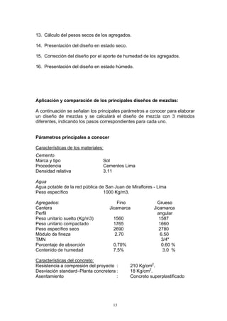 13. Cálculo del pesos secos de los agregados.
14. Presentación del diseño en estado seco.
15. Corrección del diseño por el aporte de humedad de los agregados.
16. Presentación del diseño en estado húmedo.
Aplicación y comparación de los principales diseños de mezclas:
A continuación se señalan los principales parámetros a conocer para elaborar
un diseño de mezclas y se calculará el diseño de mezcla con 3 métodos
diferentes, indicando los pasos correspondientes para cada uno.
Párametros principales a conocer
Características de los materiales:
Cemento
Marca y tipo Sol
Procedencia Cementos Lima
Densidad relativa 3.11
Agua
Agua potable de la red pública de San Juan de Miraflores - Lima
Peso específico 1000 Kg/m3.
Agregados: Fino Grueso
Cantera Jicamarca Jicamarca
Perfil angular
Peso unitario suelto (Kg/m3) 1560 1587
Peso unitario compactado 1765 1660
Peso específico seco 2690 2780
Módulo de fineza 2.70 6.50
TMN 3/4"
Porcentaje de absorción 0.70% 0.60 %
Contenido de humedad 7.5% 3.0 %
Características del concreto:
Resistencia a compresión del proyecto : 210 Kg/cm2
.
Desviación standard–Planta concretera : 18 Kg/cm2
.
Asentamiento : Concreto superplastificado
13
 