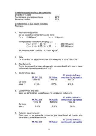 Condiciones ambientales y de exposición:
Durante el vaciado
Temperatura promedio ambiente : 20°C
Humedad relativa : 60%
Condiciones a la que estará expuesta:
Normales
1. Resistencia requerida:
De las especificaciones técnicas se tiene:
f´c = 210 Kg/cm2
. σ = 18 Kg/cm2
.
reemplazando en las fórmulas (1) y (2):
f´c r = 210 + 1.33 (18) = 233.94 Kg/cm2
.
f´c r = 210 + 2.33 (18) - 35 = 216.94 Kg/cm2
.
Se tiene entonces como f´c r = 233.94 Kg/cm2
.
2. TMN:
De acuerdo a las especificaciones indicadas para la obra TMN= 3/4"
3. Asentamiento:
Según las especificaciones el concreto es superplastificado, por lo tanto
presentará un asentamiento de 6” a 8”.
4. Contenido de agua
M. Módulo de fineza
M. ACI 211 M.Walker combinación agregados
Tabla 01 Tabla 09 Tabla 01
Se tiene:
agua = 216 lt. 227 lt. 216 lt.
5. Contenido de aire total:
Dado las condiciones especificadas no se requiere incluir aire.
M. Módulo de fineza
M. ACI 211 M.Walker combinación agregados
Tabla 02 Tabla 02 Tabla 02
Se tiene:
aire = 2.0 % 2.0 % 2.0 %
6. Relación agua/cemento:
Dado que no se presenta problemas por durabilidad, el diseño sólo
tomará en cuenta la resistencia.
M. Módulo de fineza
M. ACI 211 M.Walker combinación agregados
14
 