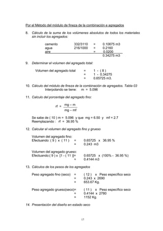 Por el Método del módulo de fineza de la combinación e agregados
8. Cálculo de la suma de los volúmenes absolutos de todos los materiales
sin incluir los agregados:
cemento 332/3110 = 0.10675 m3
agua 216/1000 = 0.2160
aire = 0.0200
0.34275 m3
9. Determinar el volumen del agregado total:
Volumen del agregado total = 1 - ( 8 )
= 1 - 0.34275
= 0.65725 m3.
10. Cálculo del módulo de fineza de la combinación de agregados. Tabla 03
Interpolando se tiene: m = 5.096
11. Calculo del porcentaje del agregado fino:
mg – m
mg – mf
rf =
Se sabe de ( 10 ) m = 5.096 y que mg = 6.50 y mf = 2.7
Reemplazando : rf = 36.95 %
12. Calcular el volumen del agregado fino y grueso
Volumen del agregado fino:
Efectuando: ( 9 ) x ( 11 ) = 0.65725 x 36.95 %
= 0.243 m3
Volumen del agregado grueso:
Efectuando:( 9 ) x [1 - ( 11 )]= 0.65725 x (100% - 36.95 %)
= 0.4144 m3
13. Cálculos de los pesos de los agregados
Peso agregado fino (seco) = ( 12 ) x Peso específico seco
= 0.243 x 2690
= 653.67 Kg.
Peso agregado grueso(seco)= ( 11 ) x Peso específico seco
= 0.4144 x 2780
= 1152 Kg.
14. Presentación del diseño en estado seco
17
 