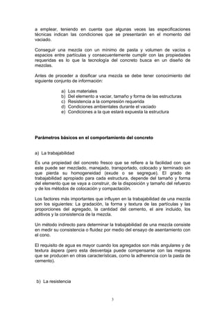 a emplear, teniendo en cuenta que algunas veces las especificaciones
técnicas indican las condiciones que se presentarán en el momento del
vaciado.
Conseguir una mezcla con un mínimo de pasta y volumen de vacíos o
espacios entre partículas y consecuentemente cumplir con las propiedades
requeridas es lo que la tecnología del concreto busca en un diseño de
mezclas.
Antes de proceder a dosificar una mezcla se debe tener conocimiento del
siguiente conjunto de información:
a) Los materiales
b) Del elemento a vaciar, tamaño y forma de las estructuras
c) Resistencia a la compresión requerida
d) Condiciones ambientales durante el vaciado
e) Condiciones a la que estará expuesta la estructura
PPaarráámmeettrrooss bbáássiiccooss eenn eell ccoommppoorrttaammiieennttoo ddeell ccoonnccrreettoo
a) La trabajabilidad
Es una propiedad del concreto fresco que se refiere a la facilidad con que
este puede ser mezclado, manejado, transportado, colocado y terminado sin
que pierda su homogeneidad (exude o se segregue). El grado de
trabajabilidad apropiado para cada estructura, depende del tamaño y forma
del elemento que se vaya a construir, de la disposición y tamaño del refuerzo
y de los métodos de colocación y compactación.
Los factores más importantes que influyen en la trabajabilidad de una mezcla
son los siguientes: La gradación, la forma y textura de las partículas y las
proporciones del agregado, la cantidad del cemento, el aire incluido, los
aditivos y la consistencia de la mezcla.
Un método indirecto para determinar la trabajabilidad de una mezcla consiste
en medir su consistencia o fluidez por medio del ensayo de asentamiento con
el cono.
El requisito de agua es mayor cuando los agregados son más angulares y de
textura áspera (pero esta desventaja puede compensarse con las mejoras
que se producen en otras características, como la adherencia con la pasta de
cemento).
b) La resistencia
3
 