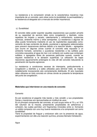 La resistencia a la compresión simple es la característica mecánica mas
importante de un concreto, pero otras como la durabilidad, la permeabilidad y
la resistencia al desgaste son a menudo de similar importancia.
c) Durabilidad
El concreto debe poder soportar aquellas exposiciones que pueden privarlo
de su capacidad de servicio tales como congelación y deshielo, ciclos
repetidos de mojado y secado, calentamiento y enfriamiento, sustancias
químicas, ambiente marino y otras semejantes. La resistencia a algunas de
ellas puede fomentarse mediante el uso de ingredientes especiales como:
cemento de bajo contenido de álcalis, puzolanas o agregados seleccionados
para prevenir expansiones dañinas debido a la reacción álcalis – agregados
que ocurre en algunas zonas cuando el concreto esta expuesto a un
ambiente húmedo, cementos o puzolanas resistentes a los sulfatos para
concretos expuestos al agua de mar o en contacto con suelos que contengan
sulfatos; o agregados libres de excesivas partículas suaves, cuando se
requiere resistencia a la abrasión superficial. La utilización de bajas
reacciones agua/cemento prolongara la vida útil del concreto reduciendo la
penetración de líquidos agresivos.
La resistencia a condiciones severas de intemperie, particularmente a
congelación y deshielo y a sales utilizadas para eliminar hielo, se mejora
notablemente incorporando aire correctamente distribuido. El aire inyectado
debe utilizarse en todo concreto en climas donde se presente la temperatura
del punto de congelación.
MMaatteerriiaalleess qquuee iinntteerrvviieenneenn eenn uunnaa mmeezzccllaa ddee ccoonnccrreettoo
Cemento
Es por excelencia el pegante más barato y más versátil, y sus propiedades
físicas y mecánicas son aprovechadas en multitud de usos.
Es el principal componente del concreto, el cual ocupa entre el 7% y el 15%
del volumen de la mezcla, presentando propiedades de adherencia y
cohesión, las cuales permiten unir fragmentos minerales entre sí, formando
un sólido compacto con una muy buena resistencia a la compresión así como
durabilidad.
Tiene la propiedad de fraguar y endurecer sólo con la presencia de agua,
experimentando con ella una reacción química, proceso llamado hidratación.
Agua
4
 