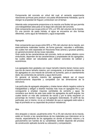 Componente del concreto en virtud del cual, el cemento experimenta
reacciones químicas para producir una pasta eficientemente hidratada, que le
otorgan la propiedad de fraguar y endurecer con el tiempo
Además este componente proporciona a la mezcla una fluidez tal que permita
una trabajabilidad adecuada en la etapa del colocado del concreto.
Este componente que ocupa entre el 14% y el 18% del volumen de la mezcla.
En una porción de pasta hidrata, el agua se encuentra en dos formas
diferentes, como agua de hidratación y agua evaporable.
Agregado
Este componente que ocupa entre 60% a 75% del volumen de la mezcla, son
esencialmente materiales inertes, de forma granular, naturales o artificiales,
las cuales han sido separadas en fracciones finas (arena) y gruesas (piedra),
en general provienen de las rocas naturales.
Gran parte de las características del concreto, tanto en estado plástico como
endurecido, dependen de las características y propiedades de los agregados,
las cuales deben ser estudiadas para obtener concretos de calidad y
económicos.
Los agregados bien gradados con mayor tamaño máximo tienen menos vacío
que los de menor tamaño máximo; por consiguiente, si el tamaño máximo de
los agregados en una mezcla de concreto se aumenta, para un asentamiento
dado, los contenidos de cemento y agua disminuirán.
En general, el tamaño máximo del agregado deberá ser el mayor
económicamente disponible y compatible con las dimensiones de la
estructura.
Las partículas de agregado alargadas y chatas tienen efecto negativo sobre la
trabajabilidad y obligan a diseñar mezclas más ricas en agregado fino y por
consiguiente a emplear mayores cantidades de cemento y agua. Se
considera que dentro de este caso están los agregados de perfil angular, los
cuales tienen un más alto contenido de vacíos y por lo tanto requieren un
porcentaje de mortero mayor que el agregado redondeado. El perfil de las
partículas, por sí mismo, no es un indicador de que un agregado está sobre o
bajo el promedio en su capacidad de producir resistencia.
Aire
Aire atrapado o natural, usualmente entre 1% a 3% del volumen de la mezcla,
están en función a las características de los materiales que intervienen en la
mezcla, especialmente de los agregados en donde el tamaño máximo y la
granulometría son fuentes de su variabilidad, también depende del proceso
de construcción aplicado durante su colocación y compactación.
5
 