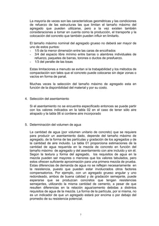 La mayoría de veces son las características geométricas y las condiciones
de refuerzo de las estructuras las que limitan el tamaño máximo del
agregado que pueden utilizarse, pero a la vez existen también
consideraciones a tomar en cuenta como la producción, el transporte y la
colocación del concreto que también pueden influir en limitarlo.
El tamaño máximo nominal del agregado grueso no deberá ser mayor de
uno de estos puntos:
- 1/5 de la menor dimensión entre las caras de encofrados
- 3/4 del espacio libre mínimo entre barras o alambres individuales de
refuerzo, paquetes de barras, torones o ductos de presfuerzo.
- 1/3 del peralte de las losas
Estas limitaciones a menudo se evitan si la trabajabilidad y los métodos de
compactación son tales que el concreto puede colocarse sin dejar zonas o
vacíos en forma de panal.
Muchas veces la selección del tamaño máximo de agregado esta en
función de la disponibilidad del material y por su costo.
4. Selección del asentamiento
Si el asentamiento no se encuentra especificado entonces se puede partir
con los valores indicados en la tabla 02 en el caso de tener sólo aire
atrapado y la tabla 06 si contiene aire incorporado
5. Determinación del volumen de agua
La cantidad de agua (por volumen unitario de concreto) que se requiere
para producir un asentamiento dado, depende del tamaño máximo de
agregado, de la forma de las partículas y gradación de los agregados y de
la cantidad de aire incluido. La tabla 01 proporciona estimaciones de la
cantidad de agua requerida en la mezcla de concreto en función del
tamaño máximo de agregado y del asentamiento con aire incluido y sin él.
Según la textura y forma del agregado, los requisitos de agua en la
mezcla pueden ser mayores o menores que los valores tabulados, pero
estos ofrecen suficiente aproximación para una primera mezcla de prueba.
Estas diferencias de demanda de agua no se reflejan necesariamente en
la resistencia, puesto que pueden estar involucrados otros factores
compensatorios. Por ejemplo, con un agregado grueso angular y uno
redondeado, ambos de buena calidad y de gradación semejante, puede
esperarse que se produzcan concretos que tengan resistencias
semejantes, utilizando la misma cantidad de cemento, a pesar de que
resulten diferencias en la relación agua/cemento debidas a distintos
requisitos de agua de la mezcla. La forma de la partícula, por si misma, no
es un indicador de que un agregado estará por encima o por debajo del
promedio de su resistencia potencial.
7
 